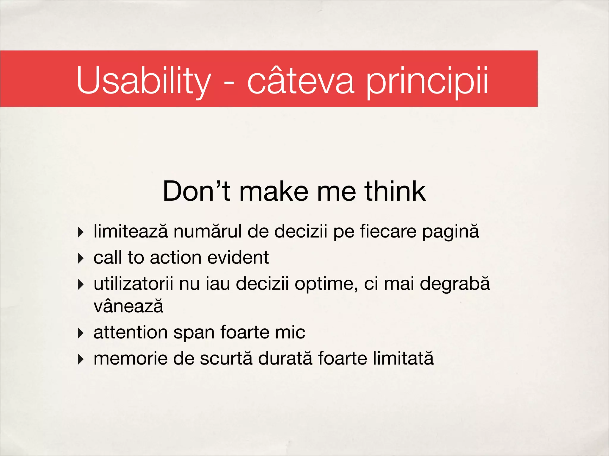 Usability - câteva principii

          Don’t make me think
‣ limitează numărul de decizii pe ﬁecare pagină
‣ call to action evident
‣ utilizatorii nu iau decizii optime, ci mai degrabă
  vânează
‣ attention span foarte mic
‣ memorie de scurtă durată foarte limitată
 
