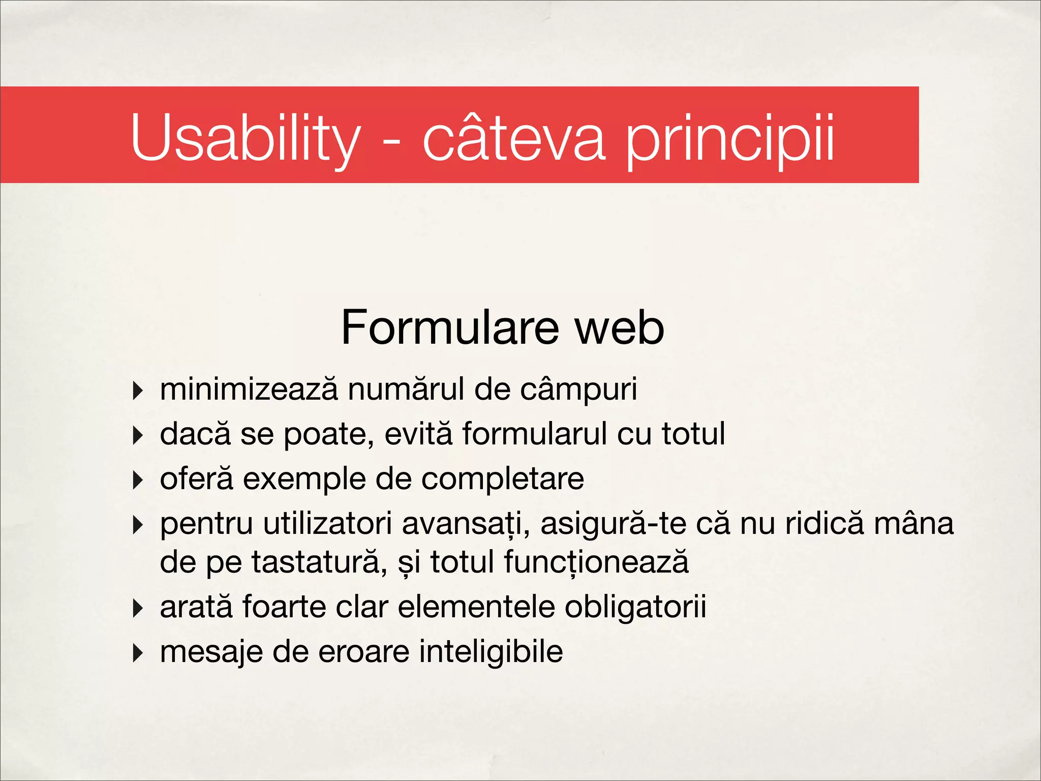 Usability - câteva principii

               Formulare web
‣ minimizează numărul de câmpuri
‣ dacă se poate, evită formularul cu totul
‣ oferă exemple de completare
‣ pentru utilizatori avansați, asigură-te că nu ridică mâna
  de pe tastatură, și totul funcționează
‣ arată foarte clar elementele obligatorii
‣ mesaje de eroare inteligibile
 