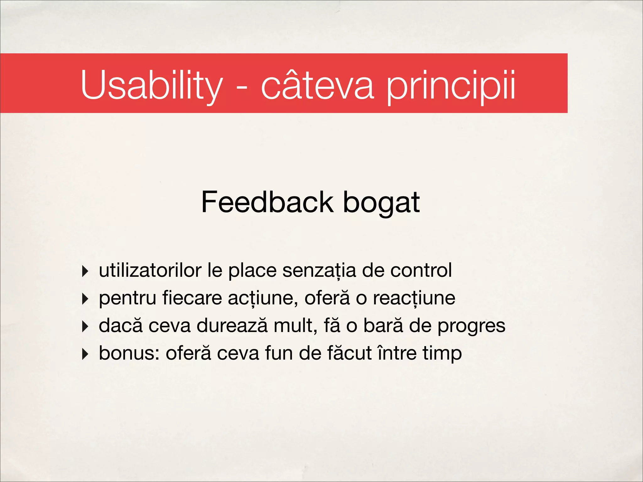 Usability - câteva principii

               Feedback bogat

‣   utilizatorilor le place senzația de control
‣   pentru ﬁecare acțiune, oferă o reacțiune
‣   dacă ceva durează mult, fă o bară de progres
‣   bonus: oferă ceva fun de făcut între timp
 