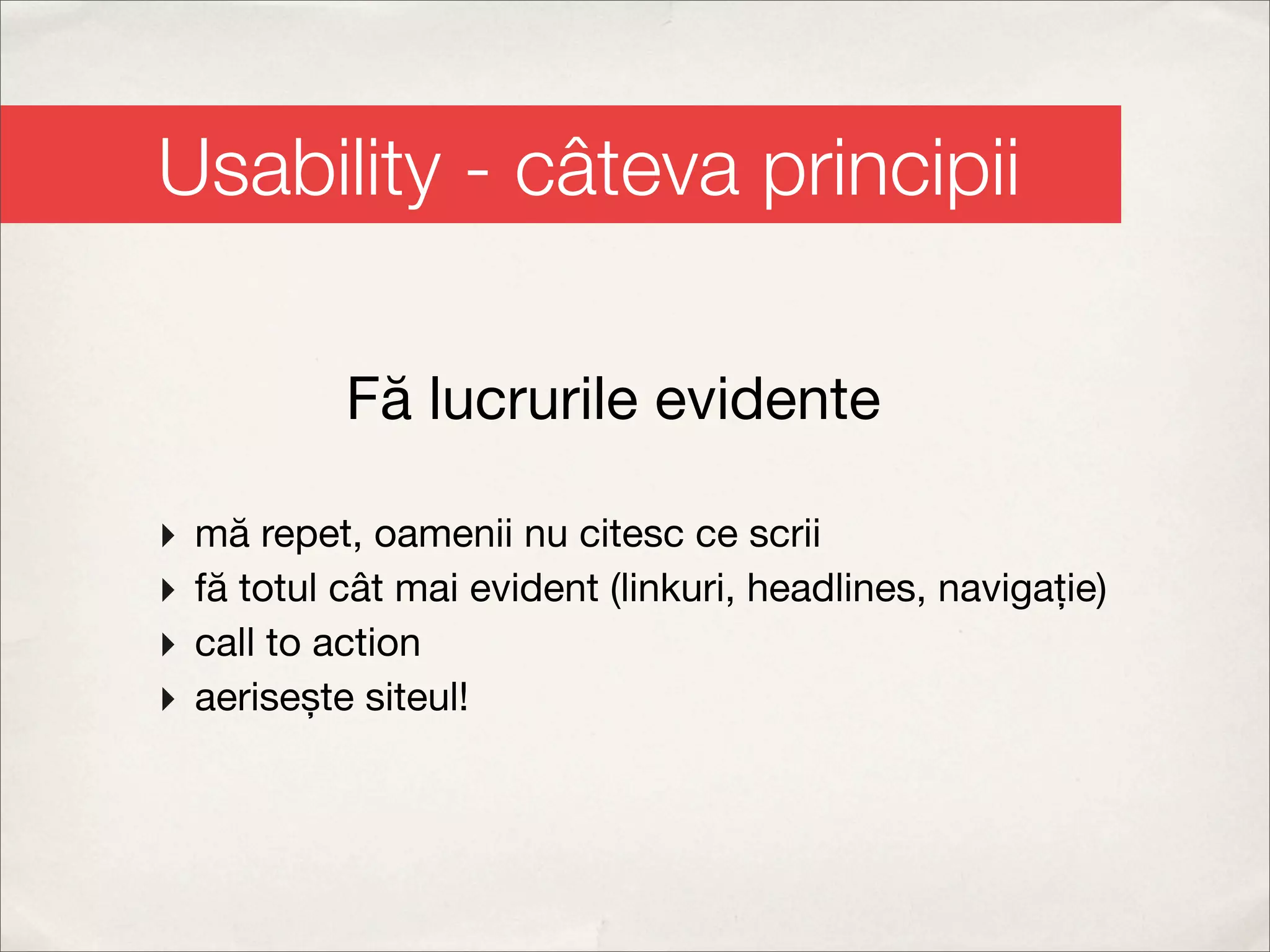 Usability - câteva principii

             Fă lucrurile evidente

‣   mă repet, oamenii nu citesc ce scrii
‣   fă totul cât mai evident (linkuri, headlines, navigație)
‣   call to action
‣   aerisește siteul!
 