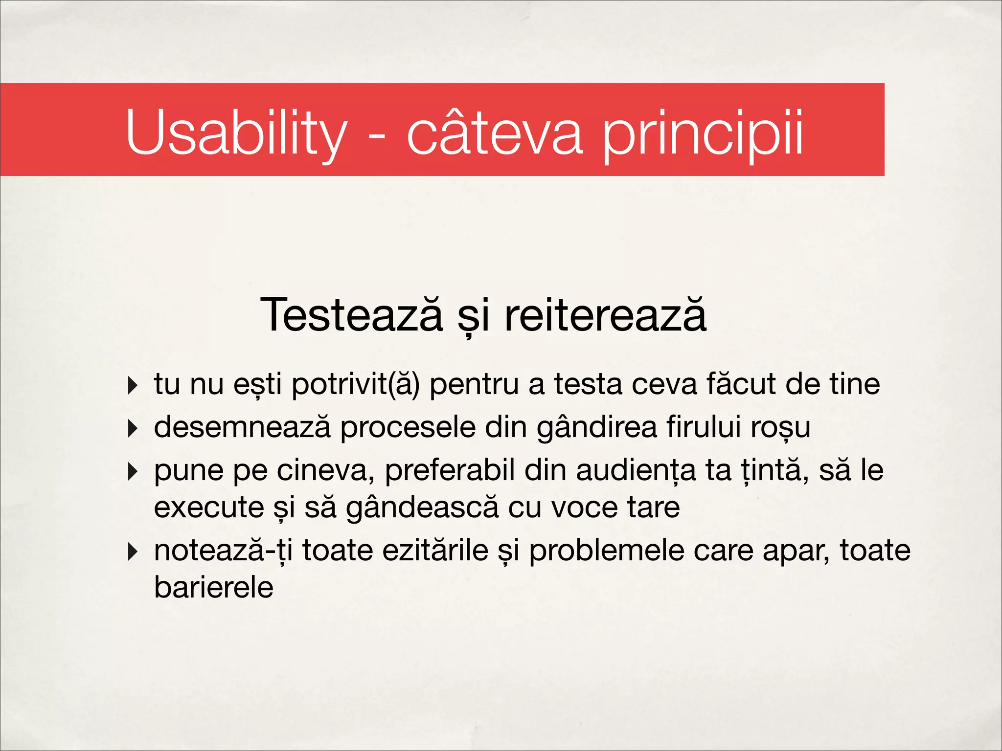 Usability - câteva principii

          Testează și reiterează
‣ tu nu ești potrivit(ă) pentru a testa ceva făcut de tine
‣ desemnează procesele din gândirea ﬁrului roșu
‣ pune pe cineva, preferabil din audiența ta țintă, să le
  execute și să gândească cu voce tare
‣ notează-ți toate ezitările și problemele care apar, toate
  barierele
 