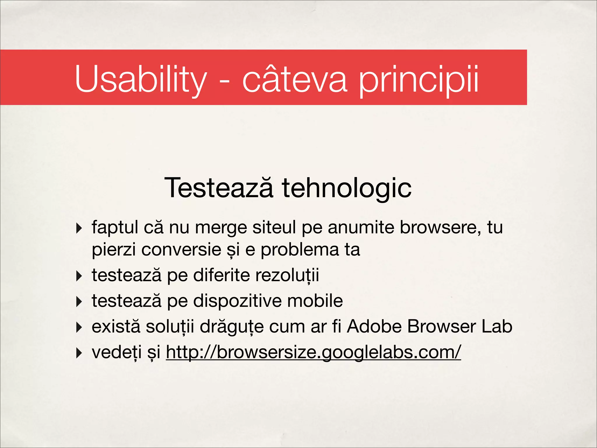 Usability - câteva principii

            Testează tehnologic
‣ faptul că nu merge siteul pe anumite browsere, tu
    pierzi conversie și e problema ta
‣   testează pe diferite rezoluții
‣   testează pe dispozitive mobile
‣   există soluții drăguțe cum ar ﬁ Adobe Browser Lab
‣   vedeți și http://browsersize.googlelabs.com/
 