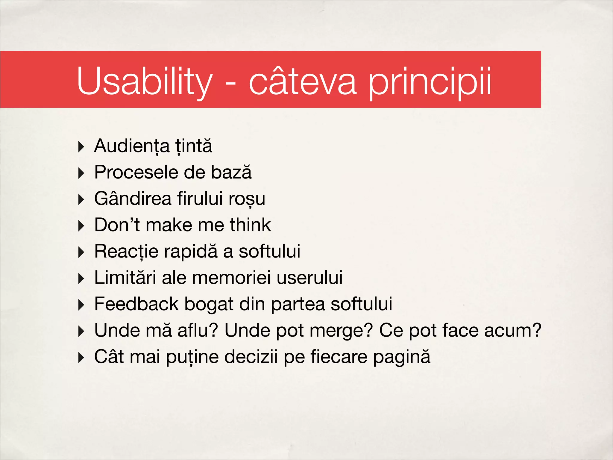 Usability - câteva principii
‣   Audiența țintă
‣   Procesele de bază
‣   Gândirea ﬁrului roșu
‣   Don’t make me think
‣   Reacție rapidă a softului
‣   Limitări ale memoriei userului
‣   Feedback bogat din partea softului
‣   Unde mă aﬂu? Unde pot merge? Ce pot face acum?
‣   Cât mai puține decizii pe ﬁecare pagină
 