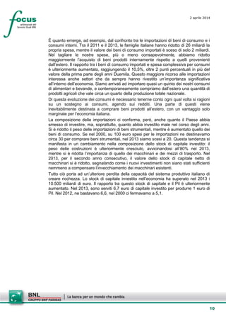 10
2 aprile 2014
È quanto emerge, ad esempio, dal confronto tra le importazioni di beni di consumo e i
consumi interni. Tra il 2011 e il 2013, le famiglie italiane hanno ridotto di 26 miliardi la
propria spesa, mentre il valore dei beni di consumo importati è sceso di solo 2 miliardi.
Nel tagliare le nostre spese, più o meno consapevolmente, abbiamo ridotto
maggiormente l’acquisto di beni prodotti internamente rispetto a quelli provenienti
dall’estero. Il rapporto tra i beni di consumo importati e spesa complessiva per consumi
è ulteriormente aumentato, raggiungendo il 10,5%, oltre 2 punti percentuali in più del
valore della prima parte degli anni Duemila. Questo maggiore ricorso alle importazioni
interessa anche settori che da sempre hanno rivestito un’importanza significativa
all’interno dell’economia. Siamo arrivati ad importare quasi un quinto dei nostri consumi
di alimentari e bevande, e contemporaneamente compriamo dall’estero una quantità di
prodotti agricoli che vale circa un quarto della produzione totale nazionale.
Di questa evoluzione dei consumi è necessario tenerne conto ogni qual volta si ragioni
su un sostegno ai consumi, agendo sui redditi. Una parte di questi viene
inevitabilmente destinata a comprare beni prodotti all’estero, con un vantaggio solo
marginale per l’economia italiana.
La composizione delle importazioni ci conferma, però, anche quanto il Paese abbia
smesso di investire, ma, soprattutto, quanto abbia investito male nel corso degli anni.
Si è ridotto il peso delle importazioni di beni strumentali, mentre è aumentato quello dei
beni di consumo. Se nel 2000, su 100 euro spesi per le importazioni ne destinavamo
circa 30 per comprare beni strumentali, nel 2013 siamo scesi a 20. Questa tendenza si
manifesta in un cambiamento nella composizione dello stock di capitale investito: il
peso delle costruzioni è ulteriormente cresciuto, avvicinandosi all’80% nel 2013,
mentre si è ridotta l’importanza di quello dei macchinari e dei mezzi di trasporto. Nel
2013, per il secondo anno consecutivo, il valore dello stock di capitale netto di
macchinari si è ridotto, segnalando come i nuovi investimenti non siano stati sufficienti
nemmeno a compensare l’invecchiamento dei macchinari esistenti.
Tutto ciò porta ad un’ulteriore perdita della capacità del sistema produttivo italiano di
creare ricchezza. Lo stock di capitale investito nell’economia ha superato nel 2013 i
10.500 miliardi di euro. Il rapporto tra questo stock di capitale e il Pil è ulteriormente
aumentato. Nel 2013, sono serviti 6,7 euro di capitale investito per produrre 1 euro di
Pil. Nel 2012, ne bastavano 6,6, nel 2000 ci fermavamo a 5,1.
 