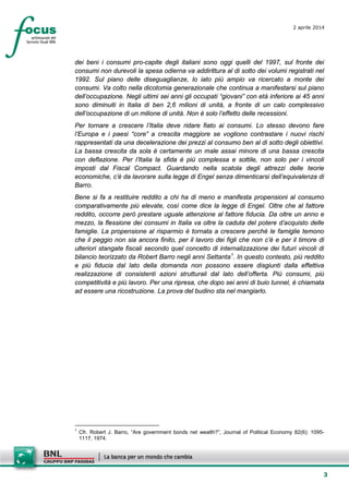 3
2 aprile 2014
dei beni i consumi pro-capite degli italiani sono oggi quelli del 1997, sul fronte dei
consumi non durevoli la spesa odierna va addirittura al di sotto dei volumi registrati nel
1992. Sul piano delle diseguaglianze, lo iato più ampio va ricercato a monte dei
consumi. Va colto nella dicotomia generazionale che continua a manifestarsi sul piano
dell’occupazione. Negli ultimi sei anni gli occupati “giovani” con età inferiore ai 45 anni
sono diminuiti in Italia di ben 2,6 milioni di unità, a fronte di un calo complessivo
dell’occupazione di un milione di unità. Non è solo l’effetto delle recessioni.
Per tornare a crescere l’Italia deve ridare fiato ai consumi. Lo stesso devono fare
l’Europa e i paesi “core” a crescita maggiore se vogliono contrastare i nuovi rischi
rappresentati da una decelerazione dei prezzi al consumo ben al di sotto degli obiettivi.
La bassa crescita da sola è certamente un male assai minore di una bassa crescita
con deflazione. Per l’Italia la sfida è più complessa e sottile, non solo per i vincoli
imposti dal Fiscal Compact. Guardando nella scatola degli attrezzi delle teorie
economiche, c’è da lavorare sulla legge di Engel senza dimenticarsi dell’equivalenza di
Barro.
Bene si fa a restituire reddito a chi ha di meno e manifesta propensioni al consumo
comparativamente più elevate, così come dice la legge di Engel. Oltre che al fattore
reddito, occorre però prestare uguale attenzione al fattore fiducia. Da oltre un anno e
mezzo, la flessione dei consumi in Italia va oltre la caduta del potere d’acquisto delle
famiglie. La propensione al risparmio è tornata a crescere perché le famiglie temono
che il peggio non sia ancora finito, per il lavoro dei figli che non c’è e per il timore di
ulteriori stangate fiscali secondo quel concetto di internalizzazione dei futuri vincoli di
bilancio teorizzato da Robert Barro negli anni Settanta1
. In questo contesto, più reddito
e più fiducia dal lato della domanda non possono essere disgiunti dalla effettiva
realizzazione di consistenti azioni strutturali dal lato dell’offerta. Più consumi, più
competitività e più lavoro. Per una ripresa, che dopo sei anni di buio tunnel, è chiamata
ad essere una ricostruzione. La prova del budino sta nel mangiarlo.
1
Cfr. Robert J. Barro, “Are government bonds net wealth?”, Journal of Political Economy 82(6): 1095-
1117, 1974.
 