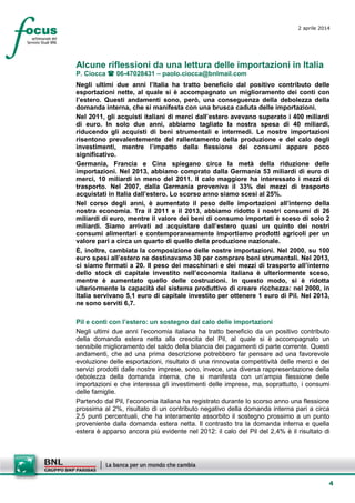 4
2 aprile 2014
Alcune riflessioni da una lettura delle importazioni in Italia
P. Ciocca  06-47028431 – paolo.ciocca@bnlmail.com
Negli ultimi due anni l’Italia ha tratto beneficio dal positivo contributo delle
esportazioni nette, al quale si è accompagnato un miglioramento dei conti con
l’estero. Questi andamenti sono, però, una conseguenza della debolezza della
domanda interna, che si manifesta con una brusca caduta delle importazioni.
Nel 2011, gli acquisti italiani di merci dall’estero avevano superato i 400 miliardi
di euro. In solo due anni, abbiamo tagliato la nostra spesa di 40 miliardi,
riducendo gli acquisti di beni strumentali e intermedi. Le nostre importazioni
risentono prevalentemente del rallentamento della produzione e del calo degli
investimenti, mentre l’impatto della flessione dei consumi appare poco
significativo.
Germania, Francia e Cina spiegano circa la metà della riduzione delle
importazioni. Nel 2013, abbiamo comprato dalla Germania 53 miliardi di euro di
merci, 10 miliardi in meno del 2011. Il calo maggiore ha interessato i mezzi di
trasporto. Nel 2007, dalla Germania proveniva il 33% dei mezzi di trasporto
acquistati in Italia dall’estero. Lo scorso anno siamo scesi al 25%.
Nel corso degli anni, è aumentato il peso delle importazioni all’interno della
nostra economia. Tra il 2011 e il 2013, abbiamo ridotto i nostri consumi di 26
miliardi di euro, mentre il valore dei beni di consumo importati è sceso di solo 2
miliardi. Siamo arrivati ad acquistare dall’estero quasi un quinto dei nostri
consumi alimentari e contemporaneamente importiamo prodotti agricoli per un
valore pari a circa un quarto di quello della produzione nazionale.
È, inoltre, cambiata la composizione delle nostre importazioni. Nel 2000, su 100
euro spesi all’estero ne destinavamo 30 per comprare beni strumentali. Nel 2013,
ci siamo fermati a 20. Il peso dei macchinari e dei mezzi di trasporto all’interno
dello stock di capitale investito nell’economia italiana è ulteriormente sceso,
mentre è aumentato quello delle costruzioni. In questo modo, si è ridotta
ulteriormente la capacità del sistema produttivo di creare ricchezza: nel 2000, in
Italia servivano 5,1 euro di capitale investito per ottenere 1 euro di Pil. Nel 2013,
ne sono serviti 6,7.
Pil e conti con l’estero: un sostegno dal calo delle importazioni
Negli ultimi due anni l’economia italiana ha tratto beneficio da un positivo contributo
della domanda estera netta alla crescita del Pil, al quale si è accompagnato un
sensibile miglioramento del saldo della bilancia dei pagamenti di parte corrente. Questi
andamenti, che ad una prima descrizione potrebbero far pensare ad una favorevole
evoluzione delle esportazioni, risultato di una rinnovata competitività delle merci e dei
servizi prodotti dalle nostre imprese, sono, invece, una diversa rappresentazione della
debolezza della domanda interna, che si manifesta con un’ampia flessione delle
importazioni e che interessa gli investimenti delle imprese, ma, soprattutto, i consumi
delle famiglie.
Partendo dal Pil, l’economia italiana ha registrato durante lo scorso anno una flessione
prossima al 2%, risultato di un contributo negativo della domanda interna pari a circa
2,5 punti percentuali, che ha interamente assorbito il sostegno prossimo a un punto
proveniente dalla domanda estera netta. Il contrasto tra la domanda interna e quella
estera è apparso ancora più evidente nel 2012: il calo del Pil del 2,4% è il risultato di
 