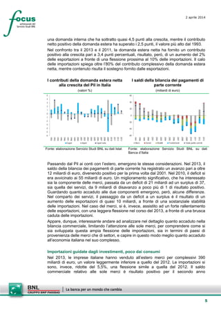 5
2 aprile 2014
una domanda interna che ha sottratto quasi 4,5 punti alla crescita, mentre il contributo
netto positivo della domanda estera ha superato i 2,5 punti, il valore più alto dal 1993.
Nel confronto tra il 2013 e il 2011, la domanda estera netta ha fornito un contributo
positivo alla crescita pari a 3,4 punti percentuali, risultato, però, di un aumento del 2%
delle esportazioni a fronte di una flessione prossima al 10% delle importazioni. Il calo
delle importazioni spiega oltre l’80% del contributo complessivo della domanda estera
netta, mentre contenuto risulta il sostegno fornito dalle esportazioni.
I contributi della domanda estera netta
alla crescita del Pil in Italia
(valori %)
I saldi della bilancia dei pagamenti di
parte corrente
(miliardi di euro)
-6
-5
-4
-3
-2
-1
0
1
2
3
4
5
1992
1993
1994
1995
1996
1997
1998
1999
2000
2001
2002
2003
2004
2005
2006
2007
2008
2009
2010
2011
2012
2013
Export Import Export nette
-60
-40
-20
0
20
40
60
1997
1998
1999
2000
2001
2002
2003
2004
2005
2006
2007
2008
2009
2010
2011
2012
2013
Merci Servizi Redditi Trasferimenti Totale partite correnti
Fonte: elaborazione Servizio Studi BNL su dati Istat Fonte: elaborazione Servizio Studi BNL su dati
Banca d’Italia
Passando dal Pil ai conti con l’estero, emergono le stesse considerazioni. Nel 2013, il
saldo della bilancia dei pagamenti di parte corrente ha registrato un avanzo pari a oltre
12 miliardi di euro, divenendo positivo per la prima volta dal 2001. Nel 2010, il deficit si
era avvicinato ai 55 miliardi di euro. Un miglioramento significativo, che ha interessato
sia la componente delle merci, passata da un deficit di 21 miliardi ad un surplus di 37,
sia quella dei servizi, da 9 miliardi di disavanzo a poco più di 1 di risultato positivo.
Guardando quanto accaduto alle due componenti emergono, però, alcune differenze.
Nel comparto dei servizi, il passaggio da un deficit a un surplus è il risultato di un
aumento delle esportazioni di quasi 10 miliardi, a fronte di una sostanziale stabilità
delle importazioni. Nel caso del merci, si è, invece, assistito ad un forte rallentamento
delle esportazioni, con una leggera flessione nel corso del 2013, a fronte di una brusca
caduta delle importazioni.
Appare, dunque, interessante andare ad analizzare nel dettaglio quanto accaduto nella
bilancia commerciale, limitando l’attenzione alle sole merci, per comprendere come si
sia sviluppata questa ampia flessione delle importazioni, sia in termini di paesi di
provenienza delle merci che di settori, e capire in questo modo meglio quanto accaduto
all’economia italiana nel suo complesso.
Importazioni guidate dagli investimenti, poco dai consumi
Nel 2013, le imprese italiane hanno venduto all’estero merci per complessivi 390
miliardi di euro, un valore leggermente inferiore a quello del 2012. Le importazioni si
sono, invece, ridotte del 5,5%, una flessione simile a quella del 2012. Il saldo
commerciale relativo alle sole merci è risultato positivo per il secondo anno
 