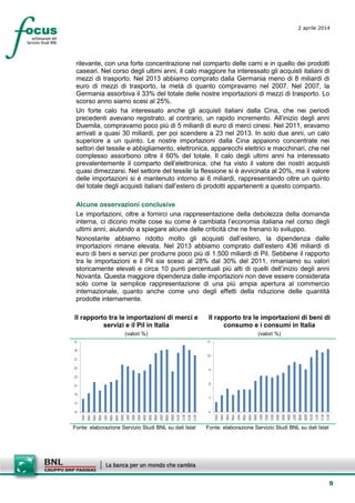 9
2 aprile 2014
rilevante, con una forte concentrazione nel comparto delle carni e in quello dei prodotti
caseari. Nel corso degli ultimi anni, il calo maggiore ha interessato gli acquisti italiani di
mezzi di trasporto. Nel 2013 abbiamo comprato dalla Germania meno di 8 miliardi di
euro di mezzi di trasporto, la metà di quanto compravamo nel 2007. Nel 2007, la
Germania assorbiva il 33% del totale delle nostre importazioni di mezzi di trasporto. Lo
scorso anno siamo scesi al 25%.
Un forte calo ha interessato anche gli acquisti italiani dalla Cina, che nei periodi
precedenti avevano registrato, al contrario, un rapido incremento. All’inizio degli anni
Duemila, compravamo poco più di 5 miliardi di euro di merci cinesi. Nel 2011, eravamo
arrivati a quasi 30 miliardi, per poi scendere a 23 nel 2013. In solo due anni, un calo
superiore a un quinto. Le nostre importazioni dalla Cina appaiono concentrate nei
settori del tessile e abbigliamento, elettronica, apparecchi elettrici e macchinari, che nel
complesso assorbono oltre il 60% del totale. Il calo degli ultimi anni ha interessato
prevalentemente il comparto dell’elettronica, che ha visto il valore dei nostri acquisti
quasi dimezzarsi. Nel settore del tessile la flessione si è avvicinata al 20%, ma il valore
delle importazioni si è mantenuto intorno ai 6 miliardi, rappresentando oltre un quinto
del totale degli acquisti italiani dall’estero di prodotti appartenenti a questo comparto.
Alcune osservazioni conclusive
Le importazioni, oltre a fornirci una rappresentazione della debolezza della domanda
interna, ci dicono molte cose su come è cambiata l’economia italiana nel corso degli
ultimi anni, aiutando a spiegare alcune delle criticità che ne frenano lo sviluppo.
Nonostante abbiamo ridotto molto gli acquisti dall’estero, la dipendenza dalle
importazioni rimane elevata. Nel 2013 abbiamo comprato dall’estero 436 miliardi di
euro di beni e servizi per produrre poco più di 1.500 miliardi di Pil. Sebbene il rapporto
tra le importazioni e il Pil sia sceso al 28% dal 30% del 2011, rimaniamo su valori
storicamente elevati e circa 10 punti percentuali più alti di quelli dell’inizio degli anni
Novanta. Questa maggiore dipendenza dalle importazioni non deve essere considerata
solo come la semplice rappresentazione di una più ampia apertura al commercio
internazionale, quanto anche come uno degli effetti della riduzione delle quantità
prodotte internamente.
Il rapporto tra le importazioni di merci e
servizi e il Pil in Italia
(valori %)
Il rapporto tra le importazioni di beni di
consumo e i consumi in Italia
(valori %)
15
17
19
21
23
25
27
29
31
1993
1994
1995
1996
1997
1998
1999
2000
2001
2002
2003
2004
2005
2006
2007
2008
2009
2010
2011
2012
2013
6
7
8
9
10
11
1993
1994
1995
1996
1997
1998
1999
2000
2001
2002
2003
2004
2005
2006
2007
2008
2009
2010
2011
2012
2013
Fonte: elaborazione Servizio Studi BNL su dati Istat Fonte: elaborazione Servizio Studi BNL su dati Istat
 