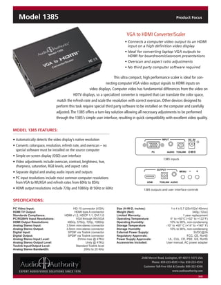 Model 1385                                                                                                         Product Focus



                                                                              VGA to HDMI Converter/Scaler
                                                                             • Connects a computer video output to an HDMI
                                                                               input on a high definition video display
                                                                             • Ideal for converting laptop VGA outputs to
                                                                               HDMI for boardroom/classroom presentations
                                                                             • Overscan and aspect ratio adjustments
                                                                             • No third party computer software required

                                                                      This ultra compact, high performance scaler is ideal for con-
                                                                necting computer VGA video output signals to HDMI inputs on
                                                     video displays. Computer video has fundamental differences from the video on
                                         HDTV displays, so a specialized converter is required that can translate the color space,
                               match the refresh rate and scale the resolution with correct overscan. Other devices designed to
                              perform this task require special third party software to be installed on the computer and carefully
                              adjusted. The 1385 offers a turn-key solution allowing all necessary adjustments to be performed
                              through the 1385’s simple user interface, resulting in quick compatibility with excellent video quality.


MODEL 1385 FEATURES:

• Automatically detects the video display’s native resolution                                             INPUT                 DC 5V

• Converts colorspace, resolution, refresh rate, and overscan – no
  special software must be installed on the source computer                                       PC            AUDIO TOSLINK
• Simple on-screen display (OSD) user interface
                                                                                                           1385 inputs
• Video adjustments include overscan, contrast, brightness, hue,
  sharpness, saturation, RGB levels, and aspect ratio
                                             INPUT              DC 5V                                  OUTPUT
• Separate digital and analog audio inputs and outputs
• PC input resolutions include most common computer resolutions
  from VGA to WUXGA and refresh rates from 60Hz to 85Hz
                                      PC      AUDIO TOSLINK                                 HDMI        TOSLINK AUDIO

• HDMI output resolutions include 720p and 1080i/p @ 50Hz or 60Hz                         1385 outputs and user interface controls


SPECIFICATIONS:                                                                                                             Model 1385

PC Video Input:                           HD-15 connector (VGA)         Size (H-W-D, inches):                      1 x 4 x 5.7 (25x102x145mm)
HDMI TV Output:
Standards Compliance:
                                           HDMI type A connector
                                    HDMI v1.2, HDCP 1.1, DVI 1.0
                                                                        Weight (Net):
                                                                        Limited Warranty:
                                                                                                                 VGA 1to replacement
                                                                                                                       year
                                                                                                                            340g (12oz)

PC/RGBHV Input Resolutions:                  VGA through WUXGA          Operating Temperature:                           Converter/Scaler
                                                                                                                   0° to +50°C (+32° to +122°F)
HDMI Output Resolutions:              480i/p, 576i/p, 720p, 1080i/p     Operating Humidity:                        10% to 90%, non-condensing
Analog Stereo Input:                 3.5mm mini-stereo connector        Storage Temperature                     -10° to +60° C (+14° to +140° F)
Analog Stereo Output:                                          Model 1385
                                     3.5mm mini-stereo connector        Storage Humidity                           10% to 90%, non-condensing
Digital Input:                        SPDIF via Toslink connector       External Power Supply:                                       5VDC@2A
Digital Output:                       SPDIF via Toslink connector       Regulatory Approvals:                                   FCC, CE, RoHS
Analog Stereo Input Level:                    2Vrms max @ 47KΩ          Power Supply Approvals:                   UL, CUL, CE, PSE, GS, RoHS
Analog Stereo Output Level:
Toslink Input/Output Level:
                                                  VGA to
                                                     Unity @ 47KΩ
                                             Standard Toslink level
                                                                        Accessories Included:                   User manual, AC power adapter

Analog Stereo Bandwidth:                           20Hz toConverter/Scaler
                                                            20 KHz

                                                                                        2048 Mercer Road, Lexington, KY 40511-1071 USA
                                                                                               Phone: 859-233-4599 • Fax: 859-233-4510
                                                                                         Customer Toll-Free USA & Canada: 800-322-8346
    EXPERT AUDIO/VIDEO SOLUTIONS SINCE 1976                                                                    www.audioauthority.com
                                                                                                                                        8/08
 