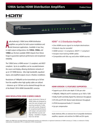1390A Series HDMI Distribution Amplifiers                                                                                            Product Focus




                                                                                                                                              Model 1398A




A
     udio Authority’s 1390A Series HDMI distribution                                HDMI™ v1.3 Distribution Amplifiers
     amplifiers are perfect for both custom installation and
                                                                                    • One HDMI source signal to multiple destinations
     retail showroom applications. Available in two, four,
                                                                                    • Outputs may be cascaded
or eight-output configurations, the 1392A, 1394A, and                               • HDMI version 1.3 compliant, HDCP 1.1 compliant
1398A use the best available HDMI chipsets from Silicon                             • Accepts most locking HDMI cables
Image to guarantee optimum performance and exceptional                              • Compatible with Blu-ray and other HDMI sources
reliability.

The 1390A Series is HDMI version 1.3 compliant, and HDCP
compliant. Up to six amplifiers can be cascaded between
the source and display, allowing distribution networks of
up to 127 HDMI devices. Ultra high bandwidth, equalized
inputs, and amplified outputs ensure a flawless installation.

Resolutions of 1080p/60 can be transmitted up to 50 feet
from the amplifier when high quality cables are utilized
– distances up to 130 feet can be attained through the use
                                                                                    HDMI VERSION 1.3 FEATURES SUPPORTED:
of the Model 1391A HDMI Extender/DDC corrector.
                                                                                    • Supports up to 36 bit color depth /12 bits per color
                                                                                    • 1080p/60, 1080p/24 and PC resolutions up to 1920 x 1200
HIGH RESOLUTION HDMI Z-SERIES CABLES                                                • Dolby TrueHD and Dolby Digital Plus (bitstream throughput)
                                          Audio Authority’s Z-Series of
                                                                                    • DTS HD and DTS HD: Master Audio (bitstream throughput)
                                          HDMI Cables are designed to
                                          meet the most stringent and               • LPCM Uncompressed Audio (7.1 channels)
                                          exacting standards of video
                                          and audio quality. Designed               • Lip sync compensation
                                          for exceptional performance
                                          with today’s next generation
                                          high definition sources and
                                                                                    Audio Authority offers an extensive line of compatible distribution
                                          displays. Available in lengths
                                          from 6 to 50 feet.                        amplifiers, repeaters and switchers for HDMI and DVI signals.

HDMI, the HDMI logo and High-Definition Multimedia Interface are trademarks or registered trademarks of HDMI Licensing LLC. Dolby is a trademark of Dolby
Laboratories, Incorporated. DTS is a trademark of DTS, Incorporated.
 