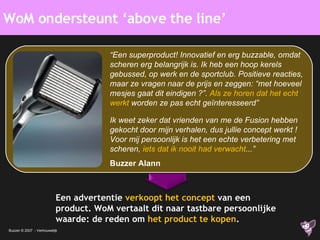 Een advertentie  verkoopt het concept   van een product. WoM vertaalt dit naar tastbare persoonlijke waarde: de reden om  het product te kopen . WoM ondersteunt ‘above the line’ “ Een superproduct! Innovatief en erg buzzable, omdat scheren erg belangrijk is. Ik heb een hoop kerels gebussed, op werk en de sportclub. Positieve reacties, maar ze vragen naar de prijs en zeggen: “met hoeveel mesjes gaat dit eindigen ?”.  Als ze horen dat het echt werkt  worden ze pas echt geïnteresseerd” Ik weet zeker dat vrienden van me de Fusion hebben gekocht door mijn verhalen, dus jullie concept werkt ! Voor mij persoonlijk is het een echte verbetering met scheren,  iets dat ik nooit had verwacht ...”  Buzzer Alann 