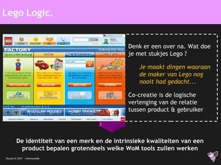 Lego Logic. De identiteit van een merk en de intrinsieke kwaliteiten van een product bepalen grotendeels welke WoM tools zullen werken Denk er een over na. Wat doe je met stukjes Lego ? Je maakt dingen waaraan de maker van Lego nog nooit had gedacht... Co-creatie is de logische verlenging van de relatie tussen product & gebruiker 