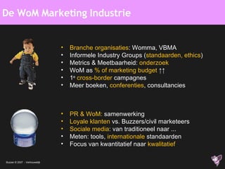 De WoM Marketing Industrie Branche organisaties : Womma, VBMA Informele Industry Groups ( standaarden, ethics ) Metrics & Meetbaarheid:  onderzoek WoM as  % of marketing budget  ↑↑ 1 e   cross-border  campagnes Meer boeken,  conferenties , consultancies PR & WoM:  samenwerking Loyale klanten  vs. Buzzers/civil marketeers Sociale media : van traditioneel naar ... Meten: tools,  internationale  standaarden Focus van kwantitatief naar  kwalitatief 