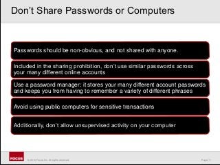 Page 11© 2010 Focus, Inc. All rights reserved.
Passwords should be non-obvious, and not shared with anyone.
Included in the sharing prohibition, don’t use similar passwords across
your many different online accounts
Use a password manager: it stores your many different account passwords
and keeps you from having to remember a variety of different phrases
Avoid using public computers for sensitive transactions
Additionally, don’t allow unsupervised activity on your computer
Don’t Share Passwords or Computers
 