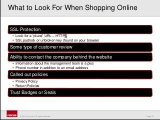 Page 13© 2010 Focus, Inc. All rights reserved.
SSL Protection
• Look for a “plural” URL – HTTPS
• SSL padlock or unbroken key (found on your browser
Some type of customer review
Ability to contact the company behind the website
• Information about the management team is a plus
• Phone number in addition to an email address
Called out policies
• Privacy Policy
• Return Policies
Trust Badges or Seals
What to Look For When Shopping Online
 
