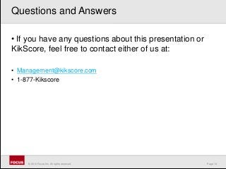 Page 14© 2010 Focus, Inc. All rights reserved.
• If you have any questions about this presentation or
KikScore, feel free to contact either of us at:
• Management@kikscore.com
• 1-877-Kikscore
Questions and Answers
 
