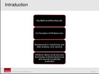 Page 3© 2010 Focus, Inc. All rights reserved.
Raj Malik and Mike Mauseth
Co-Founders of KikScore.com
Backgrounds in ecommerce and
data analytics, and security
KikScore allows small and new
businesses to demonstrate trust
and security to potential
customers
Introduction
 