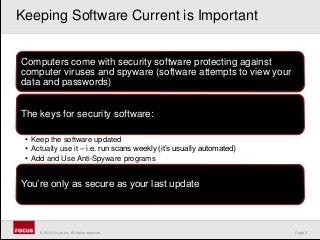 Page 5© 2010 Focus, Inc. All rights reserved.
Computers come with security software protecting against
computer viruses and spyware (software attempts to view your
data and passwords)
The keys for security software:
• Keep the software updated
• Actually use it – i.e. run scans weekly (it’s usually automated)
• Add and Use Anti-Spyware programs
You’re only as secure as your last update
Keeping Software Current is Important
 