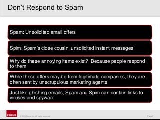 Page 9© 2010 Focus, Inc. All rights reserved.
Spam: Unsolicited email offers
Spim: Spam’s close cousin, unsolicited instant messages
Why do these annoying items exist? Because people respond
to them
While these offers may be from legitimate companies, they are
often sent by unscrupulous marketing agents
Just like phishing emails, Spam and Spim can contain links to
viruses and spyware
Don’t Respond to Spam
 