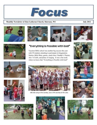 Focus
Monthly Newsletter of Zion Lutheran Church, Shawano, WI                                  July 2012




                         “Everything is Possible with God!”
                         Vacation Bible school was another big success this year
                         with 39 students attending to participate in Imagination
                         Station, Bible Blast, games, snack time, Chadder’s Theater,
                         Arts ’n Crafts, and plenty of singing. It was a fun week
                         where we know that “Everything is Possible with God!”




                           VBS kids sang at the Sunday, June 17th worship at the Lake.
 