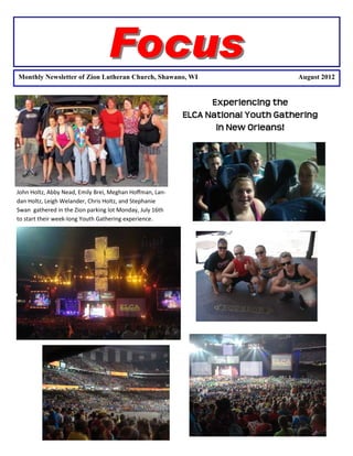 Focus
Monthly Newsletter of Zion Lutheran Church, Shawano, WI                            August 2012


                                                                Experiencing€the€€
                                                          ELCA€National€Youth€Gathering€€
                                                                 in€New€Orleans!




John Holtz, Abby Nead, Emily Brei, Meghan Hoﬀman, Lan-
dan Holtz, Leigh Welander, Chris Holtz, and Stephanie
Swan gathered in the Zion parking lot Monday, July 16th
to start their week-long Youth Gathering experience.
 
