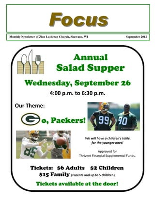 Focus
Monthly Newsletter of Zion Lutheran Church, Shawano, WI                         September 2012




                                            Annual
                                Salad Supper
          Wednesday, September 26
                            4:00 p.m. to 6:30 p.m.

   Our Theme:

                      o, Packers!

                                                    We will have a children’s table
                                                       for the younger ones!

                                                             Approved for
                                                Thrivent Financial Supplemental Funds.


              Tickets: $6 Adults $2 Children
                 $15 Family (Parents and up to 5 children)
                  Tickets available at the door!
 