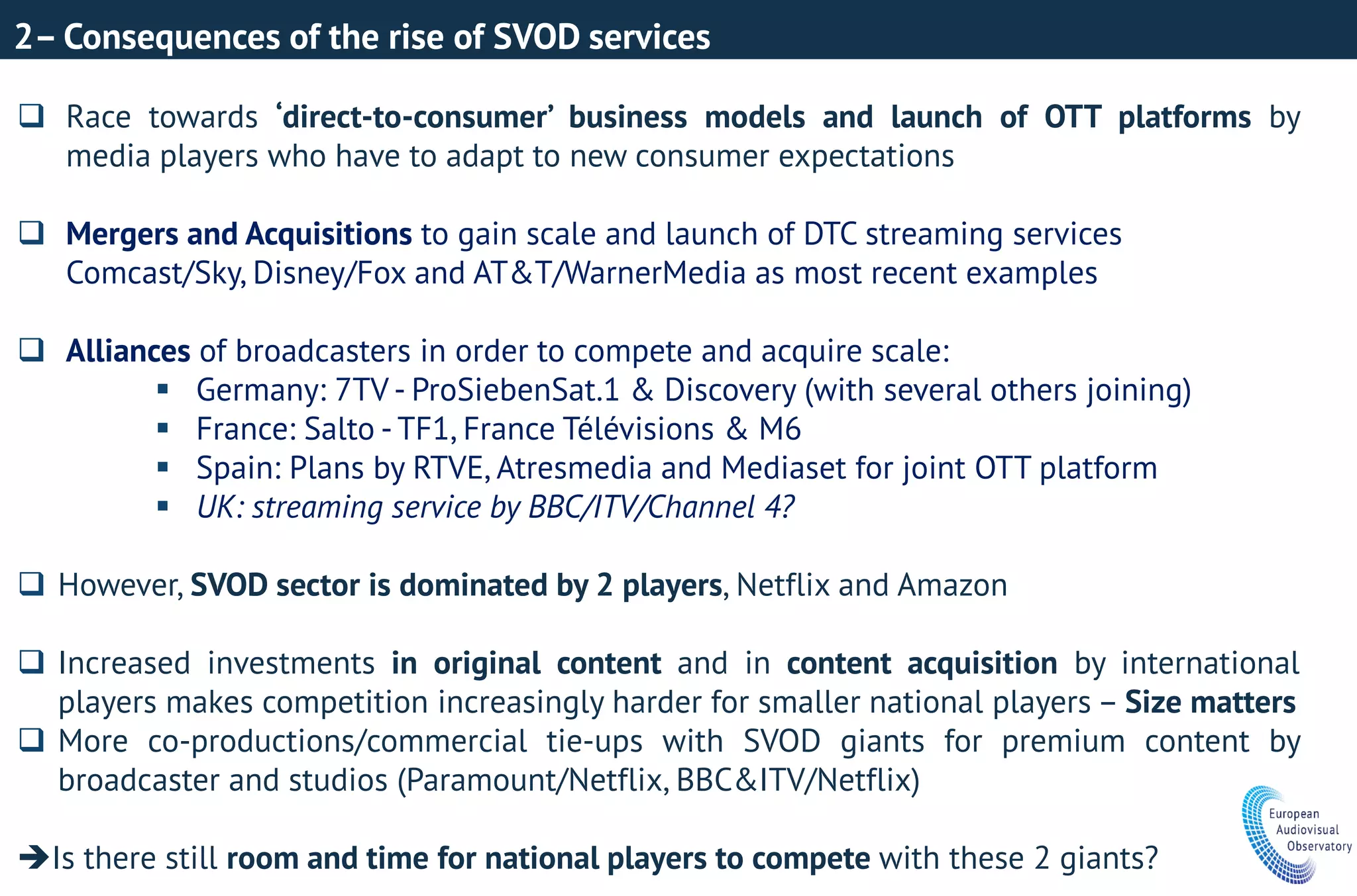 2– Consequences of the rise of SVOD services
 Race towards ‘direct-to-consumer’ business models and launch of OTT platforms by
media players who have to adapt to new consumer expectations
 Mergers and Acquisitions to gain scale and launch of DTC streaming services
Comcast/Sky, Disney/Fox and AT&T/WarnerMedia as most recent examples
 Alliances of broadcasters in order to compete and acquire scale:
 Germany: 7TV - ProSiebenSat.1 & Discovery (with several others joining)
 France: Salto - TF1, France Télévisions & M6
 Spain: Plans by RTVE, Atresmedia and Mediaset for joint OTT platform
 UK: streaming service by BBC/ITV/Channel 4?
 However, SVOD sector is dominated by 2 players, Netflix and Amazon
 Increased investments in original content and in content acquisition by international
players makes competition increasingly harder for smaller national players – Size matters
 More co-productions/commercial tie-ups with SVOD giants for premium content by
broadcaster and studios (Paramount/Netflix, BBC&ITV/Netflix)
Is there still room and time for national players to compete with these 2 giants?
 