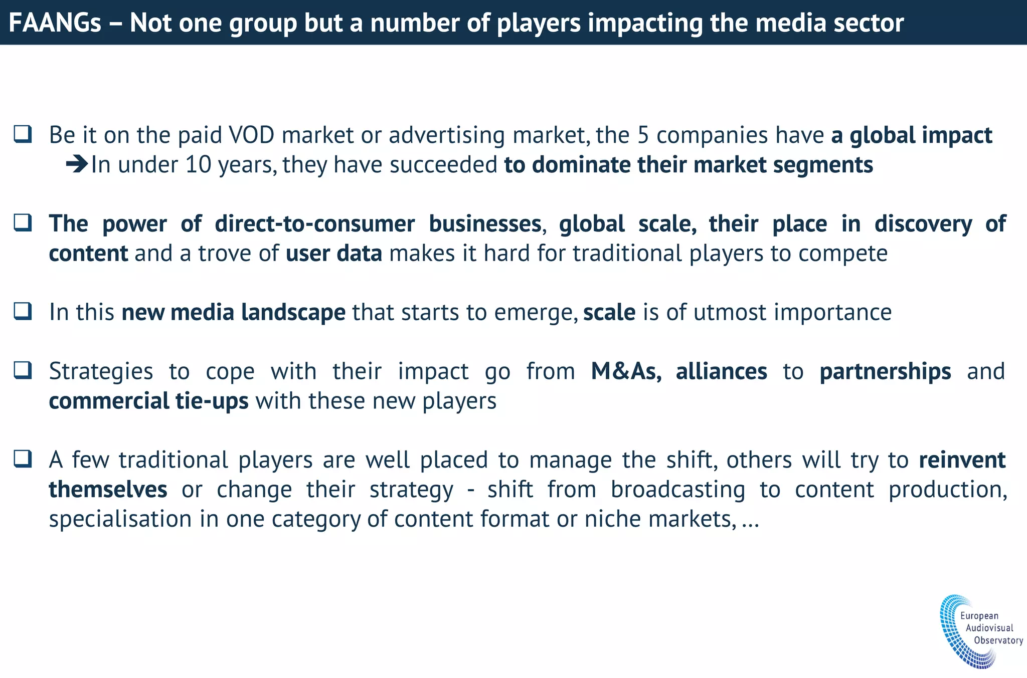 FAANGs – Not one group but a number of players impacting the media sector
 Be it on the paid VOD market or advertising market, the 5 companies have a global impact
In under 10 years, they have succeeded to dominate their market segments
 The power of direct-to-consumer businesses, global scale, their place in discovery of
content and a trove of user data makes it hard for traditional players to compete
 In this new media landscape that starts to emerge, scale is of utmost importance
 Strategies to cope with their impact go from M&As, alliances to partnerships and
commercial tie-ups with these new players
 A few traditional players are well placed to manage the shift, others will try to reinvent
themselves or change their strategy - shift from broadcasting to content production,
specialisation in one category of content format or niche markets, …
 