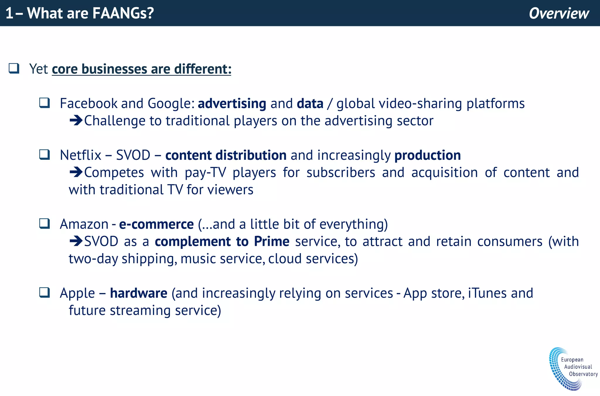 1–What are FAANGs? Overview
 Yet core businesses are different:
 Facebook and Google: advertising and data / global video-sharing platforms
Challenge to traditional players on the advertising sector
 Netflix – SVOD – content distribution and increasingly production
Competes with pay-TV players for subscribers and acquisition of content and
with traditional TV for viewers
 Amazon - e-commerce (…and a little bit of everything)
SVOD as a complement to Prime service, to attract and retain consumers (with
two-day shipping, music service, cloud services)
 Apple – hardware (and increasingly relying on services - App store, iTunes and
future streaming service)
 