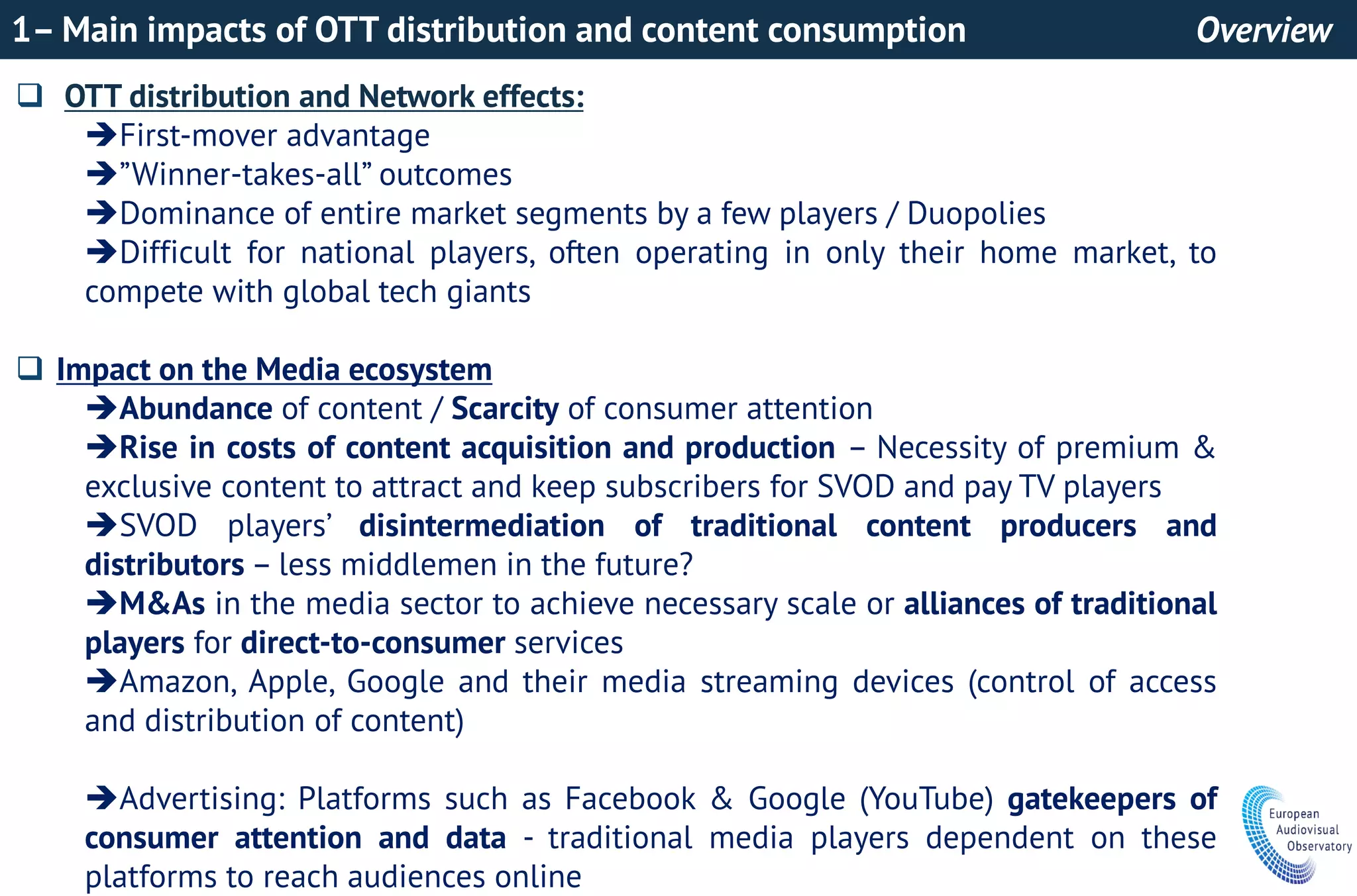 1– Main impacts of OTT distribution and content consumption Overview
 OTT distribution and Network effects:
First-mover advantage
”Winner-takes-all” outcomes
Dominance of entire market segments by a few players / Duopolies
Difficult for national players, often operating in only their home market, to
compete with global tech giants
 Impact on the Media ecosystem
Abundance of content / Scarcity of consumer attention
Rise in costs of content acquisition and production – Necessity of premium &
exclusive content to attract and keep subscribers for SVOD and pay TV players
SVOD players’ disintermediation of traditional content producers and
distributors – less middlemen in the future?
M&As in the media sector to achieve necessary scale or alliances of traditional
players for direct-to-consumer services
Amazon, Apple, Google and their media streaming devices (control of access
and distribution of content)
Advertising: Platforms such as Facebook & Google (YouTube) gatekeepers of
consumer attention and data - traditional media players dependent on these
platforms to reach audiences online
 