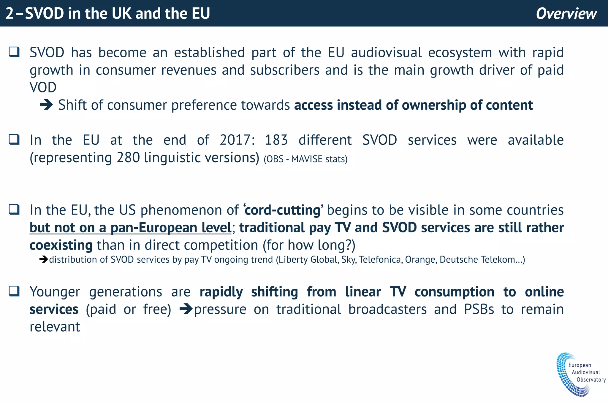 2–SVOD in the UK and the EU Overview
 SVOD has become an established part of the EU audiovisual ecosystem with rapid
growth in consumer revenues and subscribers and is the main growth driver of paid
VOD
 Shift of consumer preference towards access instead of ownership of content
 In the EU at the end of 2017: 183 different SVOD services were available
(representing 280 linguistic versions) (OBS - MAVISE stats)
 In the EU, the US phenomenon of ‘cord-cutting’ begins to be visible in some countries
but not on a pan-European level; traditional pay TV and SVOD services are still rather
coexisting than in direct competition (for how long?)
distribution of SVOD services by pay TV ongoing trend (Liberty Global, Sky, Telefonica, Orange, Deutsche Telekom…)
 Younger generations are rapidly shifting from linear TV consumption to online
services (paid or free) pressure on traditional broadcasters and PSBs to remain
relevant
 