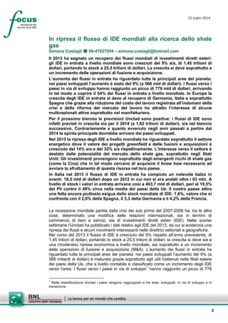 2
22 luglio 2014
In ripresa il flusso di IDE mondiali alla ricerca dello shale
gas
Simona Costagli 06-47027054 – simona.costagli@bnlmail.com
Il 2013 ha segnato un recupero dei flussi mondiali di investimenti diretti esteri:
gli IDE in entrata a livello mondiale sono cresciuti del 9% a/a, di 1,45 trilioni di
dollari, portando lo stock a 25,5 trilioni di dollari. La crescita si deve soprattutto a
un incremento delle operazioni di fusione e acquisizione.
L’aumento dei flussi in entrata ha riguardato tutte le principali aree del pianeta:
nei paesi sviluppati l’aumento è stato del 9% (a 566 mld di dollari). I flussi verso i
paesi in via di sviluppo hanno raggiunto un picco di 778 mld di dollari, arrivando
in tal modo a coprire il 54% dei flussi in entrata a livello mondiale. In Europa la
crescita degli IDE in entrata si deve al recupero di Germania, Italia e soprattutto
Spagna che grazie alla riduzione del costo del lavoro registrata all’indomani della
crisi e della riforma del mercato del lavoro ha attratto l’interesse di alcune
multinazionali attive soprattutto nel manifatturiero.
Per il prossimo biennio le previsioni Unctad sono positive: i flussi di IDE sono
infatti previsti in crescita sia per il 2014 (a 1,62 trilioni di dollari), sia nel biennio
successivo. Contrariamente a quanto avvenuto negli anni passati a partire dal
2014 la spinta principale dovrebbe arrivare dai paesi sviluppati.
Nel 2013 la ripresa degli IDE a livello mondiale ha riguardato soprattutto il settore
energetico dove il valore dei progetti greenfield e delle fusioni e acquisizioni è
cresciuto del 14% a/a e del 32% a/a rispettivamente. L’interesse verso il settore è
destato dalle potenzialità del mercato dello shale gas, soprattutto negli Stati
Uniti. Gli investimenti provengono soprattutto dagli emergenti ricchi di shale gas
(come la Cina) che in tal modo cercano di acquisire il know how necessario ad
avviare lo sfruttamento di questa risorsa nel loro paese.
In Italia nel 2013 il flusso di IDE in entrata ha compiuto un notevole balzo in
avanti: 16,5 mld di dollari dopo un 2012 in cui non si era andati oltre i 93 mln. A
livello di stock i valori in entrata arrivano così a 403,7 mld di dollari, pari al 19,5%
del Pil contro il 49% circa nella media dei paesi della Ue. Il nostro paese attira
una fetta ancora piuttosto esigua dello stock mondiale di IDE: 1,6%, valore che si
confronta con il 2,8% della Spagna, il 3,3 della Germania e il 4,2% della Francia.
La recessione mondiale partita dalla crisi dei sub prime del 2007-2008 ha, tra le altre
cose, determinato una modifica delle relazioni internazionali, sia in termini di
commercio di beni e servizi, sia di investimenti diretti esteri (IDE). Nelle scorse
settimane l’Unctad ha pubblicato i dati relativi agli IDE del 2013, da cui si evidenzia una
ripresa dei flussi e alcuni movimenti interessanti nelle direttrici settoriali e geografiche.
Nel corso del 2013 il flusso di IDE è cresciuto del 9% rispetto all’anno precedente, di
1,45 trilioni di dollari, portando lo stock a 25,5 trilioni di dollari; la crescita si deve sia a
una (moderata) ripresa economica a livello mondiale, sia soprattutto a un incremento
delle operazioni di fusione e acquisizione (M&A). L’aumento dei flussi in entrata ha
riguardato tutte le principali aree del pianeta: nei paesi sviluppati l’aumento del 9% (a
566 miliardi di dollari) è maturato grazie soprattutto agli utili trattenuti nelle filiali estere
dei paesi della Ue, che a livello contabile è classificato come un incremento degli IDE
verso l’area. I flussi verso i paesi in via di sviluppo1
hanno raggiunto un picco di 778
1
Nella classificazione Unctad i paesi vengono raggruppati in tre aree: sviluppati, in via di sviluppo e in
transizione.