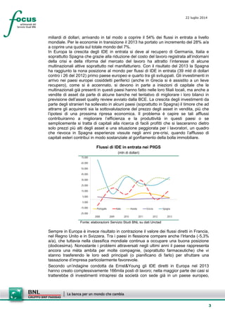 3
22 luglio 2014
miliardi di dollari, arrivando in tal modo a coprire il 54% dei flussi in entrata a livello
mondiale. Per le economie in transizione il 2013 ha portato un incremento del 28% a/a
a coprire una quota sul totale mondo del 7%.
In Europa la crescita degli IDE in entrata si deve al recupero di Germania, Italia e
soprattutto Spagna che grazie alla riduzione del costo del lavoro registrata all’indomani
della crisi e della riforma del mercato del lavoro ha attratto l’interesse di alcune
multinazionali attive soprattutto nel manifatturiero. Con il risultato del 2013 la Spagna
ha raggiunto la nona posizione al mondo per flussi di IDE in entrata (39 mld di dollari
contro i 26 del 2012) primo paese europeo e quarto tra gli sviluppati. Gli investimenti in
arrivo nei paesi europei cosiddetti periferici (anche in Grecia si è assistito a un lieve
recupero), come si è accennato, si devono in parte a iniezioni di capitale che le
multinazionali già presenti in questi paesi hanno fatto nelle loro filiali locali, ma anche a
vendite di asset da parte di alcune banche nel tentativo di migliorare i loro bilanci in
previsione dell’asset quality review avviato dalla BCE. La crescita degli investimenti da
parte degli stranieri ha sollevato in alcuni paesi (soprattutto in Spagna) il timore che ad
attrarre gli acquirenti sia la sottovalutazione del prezzo degli asset in vendita, più che
l’ipotesi di una prossima ripresa economica. Il problema è capire se tali afflussi
contribuiranno a migliorare l’efficienza e la produttività in questi paesi o se
semplicemente si tratta di capitali alla ricerca di facili profitti che si lasceranno dietro
solo prezzi più alti degli asset e una situazione peggiorata per i lavoratori, un quadro
che rievoca in Spagna esperienze vissute negli anni pre-crisi, quando l’afflusso di
capitali esteri contribuì in modo sostanziale al gonfiamento della bolla immobiliare.
Flussi di IDE in entrata nei PIIGS
(mln di dollari)
-25.000
-15.000
-5.000
5.000
15.000
25.000
35.000
45.000
55.000
65.000
75.000
2008 2009 2010 2011 2012 2013
Portogallo Italia Irlanda Grecia Spagna
Fonte: elaborazioni Servizio Studi BNL su dati Unctad
Sempre in Europa è invece risultato in contrazione il valore dei flussi diretti in Francia,
nel Regno Unito e in Svizzera. Tra i paesi in flessione compare anche l’Irlanda (-5,3%
a/a), che tuttavia nella classifica mondiale continua a occupare una buona posizione
(dodicesima). Nonostante i problemi attraversati negli ultimi anni il paese rappresenta
ancora una mèta ambita per molte compagnie, (soprattutto farmaceutiche) che vi
stanno trasferendo le loro sedi principali (o pianificano di farlo) per sfruttare una
tassazione d’impresa particolarmente favorevole.
Secondo un’indagine condotta da Ernst&Young gli IDE diretti in Europa nel 2013
hanno creato complessivamente 166mila posti di lavoro; nella maggior parte dei casi si
tratterebbe di investimenti intrapresi da società con sede già in un paese europeo,