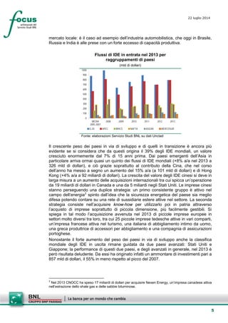5
22 luglio 2014
mercato locale: è il caso ad esempio dell’industria automobilistica, che oggi in Brasile,
Russia e India è alle prese con un forte eccesso di capacità produttiva.
Flussi di IDE in entrata nel 2013 per
raggruppamenti di paesi
(mld di dollari)
0
100
200
300
400
500
600
700
800
900
1000
MEDIA
2005-2007
2008 2009 2010 2011 2012 2013
G-20 APEC BRICS NAFTA ASEAN MERCOSUR
Fonte: elaborazioni Servizio Studi BNL su dati Unctad
Il crescente peso dei paesi in via di sviluppo e di quelli in transizione è ancora più
evidente se si considera che da questi origina il 39% degli IDE mondiali, un valore
cresciuto enormemente dal 7% di 15 anni prima. Dai paesi emergenti dell’Asia in
particolare arriva ormai quasi un quinto dei flussi di IDE mondiali (+8% a/a nel 2013 a
326 mld di dollari), e ciò grazie soprattutto al contributo della Cina, che nel corso
dell’anno ha messo a segno un aumento del 15% a/a (a 101 mld di dollari) e di Hong
Kong (+4% a/a a 92 miliardi di dollari). La crescita del valore degli IDE cinesi si deve in
larga misura a un aumento delle acquisizioni internazionali tra cui spicca un’operazione
da 19 miliardi di dollari in Canada e una da 5 miliardi negli Stati Uniti. Le imprese cinesi
stanno perseguendo una duplice strategia: un primo consistente gruppo è attivo nel
campo dell’energia2
spinto dall’idea che la sicurezza energetica del paese sia meglio
difesa potendo contare su una rete di sussidiarie estere attive nel settore. La seconda
strategia consiste nell’acquisire know-how per utilizzarlo poi in patria attraverso
l’acquisto di imprese soprattutto di piccola dimensione, più facilmente gestibili. Si
spiega in tal modo l’acquisizione avvenuta nel 2013 di piccole imprese europee in
settori molto diversi tra loro, tra cui 25 piccole imprese tedesche attive in vari comparti,
un’impresa francese attiva nel turismo, una italiana di abbigliamento intimo da uomo,
una greca produttrice di accessori per abbigliamento e una compagnia di assicurazioni
portoghese.
Nonostante il forte aumento del peso dei paesi in via di sviluppo anche la classifica
mondiale degli IDE in uscita rimane guidata da due paesi avanzati: Stati Uniti e
Giappone; la performance di questi due paesi, e degli avanzati in generale, nel 2013 è
però risultata deludente. Da essi ha originato infatti un ammontare di investimenti pari a
857 mld di dollari, il 55% in meno rispetto al picco del 2007.
2
Nel 2013 CNOCC ha speso 17 miliardi di dollari per acquisire Nexen Energy, un’impresa canadese attiva
nell’estrazione dello shale gas e delle sabbie bituminose.