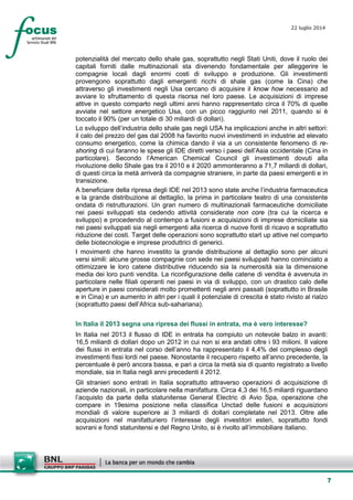 7
22 luglio 2014
potenzialità del mercato dello shale gas, soprattutto negli Stati Uniti, dove il ruolo dei
capitali forniti dalle multinazionali sta divenendo fondamentale per alleggerire le
compagnie locali dagli enormi costi di sviluppo e produzione. Gli investimenti
provengono soprattutto dagli emergenti ricchi di shale gas (come la Cina) che
attraverso gli investimenti negli Usa cercano di acquisire il know how necessario ad
avviare lo sfruttamento di questa risorsa nel loro paese. Le acquisizioni di imprese
attive in questo comparto negli ultimi anni hanno rappresentato circa il 70% di quelle
avviate nel settore energetico Usa, con un picco raggiunto nel 2011, quando si è
toccato il 90% (per un totale di 30 miliardi di dollari).
Lo sviluppo dell’industria dello shale gas negli USA ha implicazioni anche in altri settori:
il calo del prezzo del gas dal 2008 ha favorito nuovi investimenti in industrie ad elevato
consumo energetico, come la chimica dando il via a un consistente fenomeno di re-
shoring di cui faranno le spese gli IDE diretti verso i paesi dell’Asia occidentale (Cina in
particolare). Secondo l’American Chemical Council gli investimenti dovuti alla
rivoluzione dello Shale gas tra il 2010 e il 2020 ammonteranno a 71,7 miliardi di dollari,
di questi circa la metà arriverà da compagnie straniere, in parte da paesi emergenti e in
transizione.
A beneficiare della ripresa degli IDE nel 2013 sono state anche l’industria farmaceutica
e la grande distribuzione al dettaglio, la prima in particolare teatro di una consistente
ondata di ristrutturazioni. Un gran numero di multinazionali farmaceutiche domiciliate
nei paesi sviluppati sta cedendo attività considerate non core (tra cui la ricerca e
sviluppo) e procedendo al contempo a fusioni e acquisizioni di imprese domiciliate sia
nei paesi sviluppati sia negli emergenti alla ricerca di nuove fonti di ricavo e soprattutto
riduzione dei costi. Target delle operazioni sono soprattutto start up attive nel comparto
delle biotecnologie e imprese produttrici di generici.
I movimenti che hanno investito la grande distribuzione al dettaglio sono per alcuni
versi simili: alcune grosse compagnie con sede nei paesi sviluppati hanno cominciato a
ottimizzare le loro catene distributive riducendo sia la numerosità sia la dimensione
media dei loro punti vendita. La riconfigurazione delle catene di vendita è avvenuta in
particolare nelle filiali operanti nei paesi in via di sviluppo, con un drastico calo delle
aperture in paesi considerati molto promettenti negli anni passati (soprattutto in Brasile
e in Cina) e un aumento in altri per i quali il potenziale di crescita è stato rivisto al rialzo
(soprattutto paesi dell’Africa sub-sahariana).
In Italia il 2013 segna una ripresa dei flussi in entrata, ma è vero interesse?
In Italia nel 2013 il flusso di IDE in entrata ha compiuto un notevole balzo in avanti:
16,5 miliardi di dollari dopo un 2012 in cui non si era andati oltre i 93 milioni. Il valore
dei flussi in entrata nel corso dell’anno ha rappresentato il 4,4% del complesso degli
investimenti fissi lordi nel paese. Nonostante il recupero rispetto all’anno precedente, la
percentuale è però ancora bassa, e pari a circa la metà sia di quanto registrato a livello
mondiale, sia in Italia negli anni precedenti il 2012.
Gli stranieri sono entrati in Italia soprattutto attraverso operazioni di acquisizione di
aziende nazionali, in particolare nella manifattura. Circa 4,3 dei 16,5 miliardi riguardano
l’acquisto da parte della statunitense General Electric di Avio Spa, operazione che
compare in 19esima posizione nella classifica Unctad delle fusioni e acquisizioni
mondiali di valore superiore ai 3 miliardi di dollari completate nel 2013. Oltre alle
acquisizioni nel manifatturiero l’interesse degli investitori esteri, soprattutto fondi
sovrani e fondi statunitensi e del Regno Unito, si è rivolto all’immobiliare italiano.