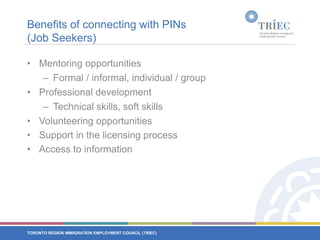 Benefits of connecting with PINs (Job Seekers)Mentoring opportunitiesFormal / informal, individual / groupProfessional developmentTechnical skills, soft skills Volunteering opportunitiesSupport in the licensing processAccess to information
