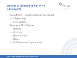 Benefits of connecting with PINs (Employers)Recruitment  - largely untapped talent poolJob postingsInfo sessions Become a PINs PartnerTrainingMentoringSponsorshipsToursStaff volunteer opportunities