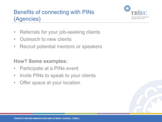 Benefits of connecting with PINs (Agencies)Referrals for your job-seeking clients Outreach to new clients Recruit potential mentors or speakersHow? Some examples:Participate at a PINs eventInvite PINs to speak to your clientsOffer space at your location