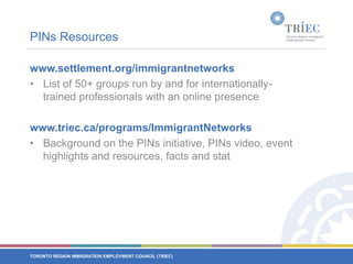 PINs Resourceswww.settlement.org/immigrantnetworks List of 50+ groups run by and for internationally-trained professionals with an online presencewww.triec.ca/programs/ImmigrantNetworks Background on the PINs initiative, PINs video, event highlights and resources, facts and stat