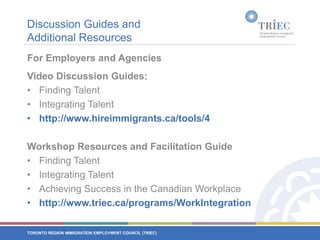 Discussion Guides and Additional ResourcesFor Employers and AgenciesVideo Discussion Guides:Finding TalentIntegrating Talenthttp://www.hireimmigrants.ca/tools/4Workshop Resources and Facilitation GuideFinding TalentIntegrating TalentAchieving Success in the Canadian Workplacehttp://www.triec.ca/programs/WorkIntegration