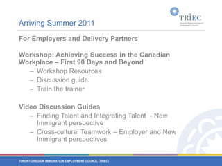 Arriving Summer 2011For Employers and Delivery PartnersWorkshop: Achieving Success in the Canadian Workplace – First 90 Days and BeyondWorkshop Resources Discussion guideTrain the trainerVideo Discussion Guides Finding Talent and Integrating Talent  - New Immigrant perspectiveCross-cultural Teamwork – Employer and New Immigrant perspectives