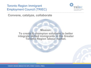 Toronto Region Immigrant Employment Council (TRIEC) Convene, catalyze, collaborateMission: To create & champion solutions to better integrate skilled immigrants in the Greater Toronto Region labour market.