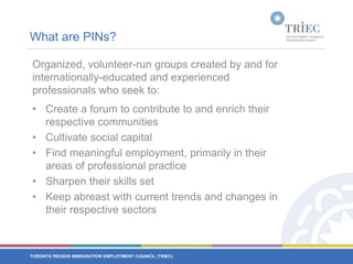 What are PINs?Organized, volunteer-run groups created by and for internationally-educated and experienced professionals who seek to:Create a forum to contribute to and enrich their respective communitiesCultivate social capitalFind meaningful employment, primarily in their areas of professional practiceSharpen their skills setKeep abreast with current trends and changes in their respective sectors