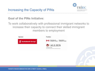 Increasing the Capacity of PINsGoal of the PINs Initiative:To work collaboratively with professional immigrant networks to increase their capacity to connect their skilled immigrant members to employment