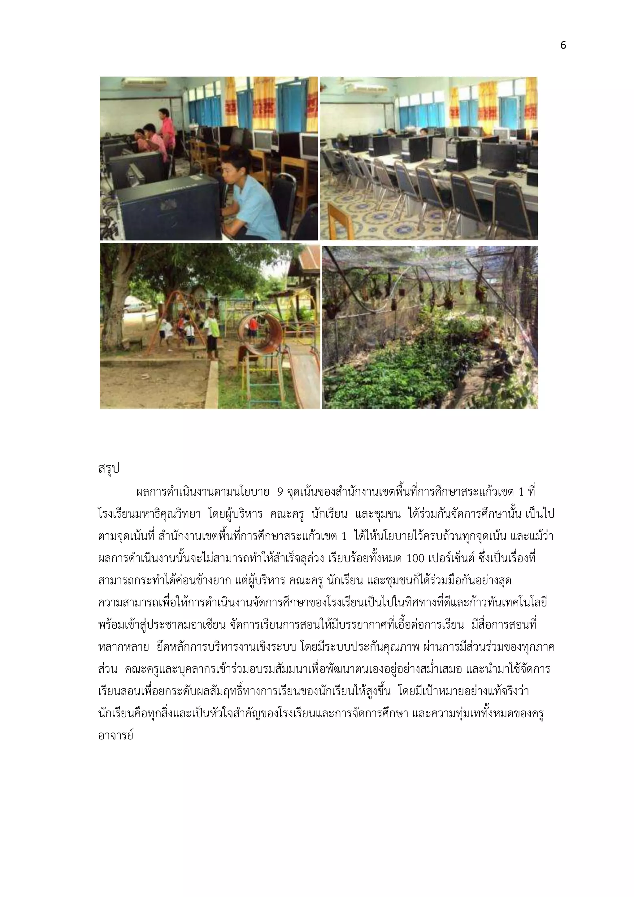 6




สรุป
        ผลการดาเนินงานตามนโยบาย 9 จุดเน้นของสานักงานเขตพื้นที่การศึกษาสระแก้วเขต 1 ที่
โรงเรียนมหาธิคุณวิทยา โดยผู้บริหาร คณะครู นักเรียน และชุมชน ได้ร่วมกันจัดการศึกษานั้น เป็นไป
ตามจุดเน้นที่ สานักงานเขตพื้นที่การศึกษาสระแก้วเขต 1 ได้ให้นโยบายไว้ครบถ้วนทุกจุดเน้น และแม้ว่า
ผลการดาเนินงานนั้นจะไม่สามารถทาให้สาเร็จลุล่วง เรียบร้อยทั้งหมด 100 เปอร์เซ็นต์ ซึ่งเป็นเรื่องที่
สามารถกระทาได้ค่อนข้างยาก แต่ผู้บริหาร คณะครู นักเรียน และชุมชนก็ได้ร่วมมือกันอย่างสุด
ความสามารถเพื่อให้การดาเนินงานจัดการศึกษาของโรงเรียนเป็นไปในทิศทางที่ดีและก้าวทันเทคโนโลยี
พร้อมเข้าสู่ประชาคมอาเซียน จัดการเรียนการสอนให้มีบรรยากาศที่เอื้อต่อการเรียน มีสื่อการสอนที่
หลากหลาย ยึดหลักการบริหารงานเชิงระบบ โดยมีระบบประกันคุณภาพ ผ่านการมีส่วนร่วมของทุกภาค
ส่วน คณะครูและบุคลากรเข้าร่วมอบรมสัมมนาเพื่อพัฒนาตนเองอยู่อย่างสม่าเสมอ และนามาใช้จัดการ
เรียนสอนเพื่อยกระดับผลสัมฤทธิ์ทางการเรียนของนักเรียนให้สูงขึ้น โดยมีเป้าหมายอย่างแท้จริงว่า
นักเรียนคือทุกสิ่งและเป็นหัวใจสาคัญของโรงเรียนและการจัดการศึกษา และความทุ่มเททั้งหมดของครู
อาจารย์
 
