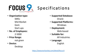 Specifications
• Organization type:
SMEs
Mid Market
Govt.
Start-ups
• No. of Employees:
2-5000
• Price Range:
not given
• Device:
Desktop
• Supported Database:
Oracle
• Supported Platforms:
Windows
• Deployment:
Web-based
• Suitable for:
All Industries
• Language:
English
https://www.techjockey.com/detail/focus-6
 