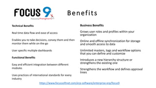Benefits
Technical Benefits
Real time data flow and ease of access
Enables you to take decisions, convey them and then
monitor them while on-the-go
User specific multiple dashboards
Functional Benefits
Easy and efficient integration between different
modules
Uses practices of international standards for every
industry
Business Benefits
Grows user roles and profiles within your
organization
Online and offline synchronization for storage
and smooth access to data
Unlimited masters, tags and workflow options
that you can define and customize
Introduces a new hierarchy structure or
strengthens the existing one
Strengthens the workflow and defines approval
trees
https://www.focussoftnet.com/erp-software/enterprise-erp/focus9
 