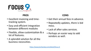 PROS
• Excellent invoicing and time-
tracking system.
• Easy and efficient integration
between different modules
• Flexible, allow customization & a
lot of features.
• A splendid solution for all the
business necessities.
CONS
• Get their annual fees in advance.
• Repeatedly updates, there is bid
mess.
• Lack of after sales services.
• Perhaps an easier way to add
vendors as well.
https://www.techjockey.com/detail/focus-6
 