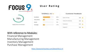 With reference to Modules:
Financial Management
Manufacturing Management
Inventory Management
Purchase Management
U s e r R a t i n g
https://www.techjockey.com/detail/focus-6
 