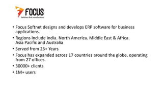 • Focus Softnet designs and develops ERP software for business
applications.
• Regions include India. North America. Middle East & Africa.
Asia Pacific and Australia
• Served from 25+ Years
• Focus has expanded across 17 countries around the globe, operating
from 27 offices.
• 30000+ clients
• 1M+ users
 